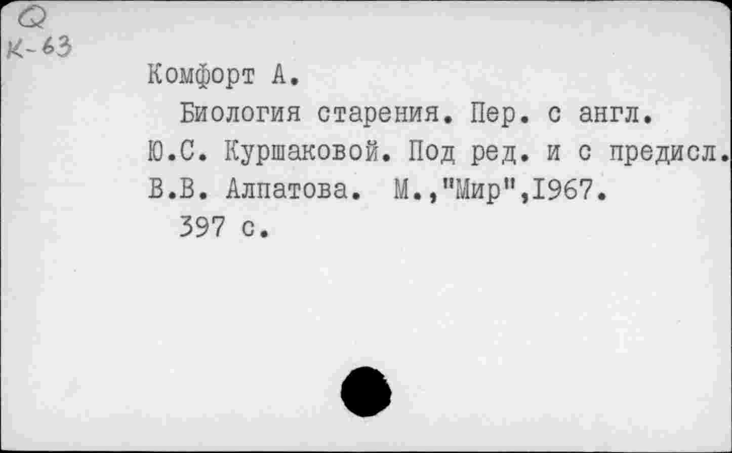 ﻿к^з
Комфорт А.
Биология старения. Пер. с англ.
Ю.С. Куршаковой. Под ред. и с предисл.
В.В. Алпатова. М.,"Мир”,1967.
397 с.